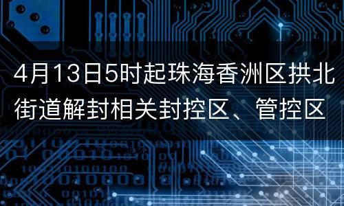4月13日5时起珠海香洲区拱北街道解封相关封控区、管控区