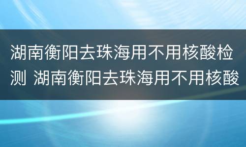 湖南衡阳去珠海用不用核酸检测 湖南衡阳去珠海用不用核酸检测结果