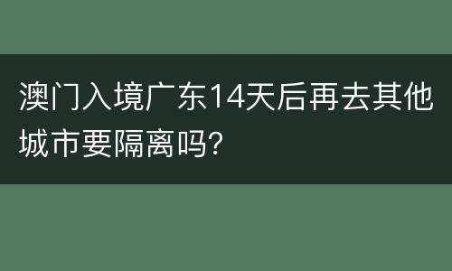 澳门入境广东14天后再去其他城市要隔离吗？