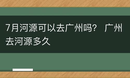 7月河源可以去广州吗？ 广州去河源多久