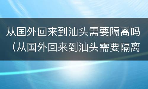 从国外回来到汕头需要隔离吗（从国外回来到汕头需要隔离吗最新消息）