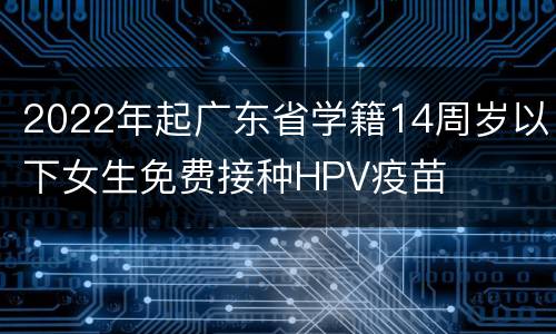 2022年起广东省学籍14周岁以下女生免费接种HPV疫苗
