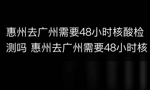 惠州去广州需要48小时核酸检测吗 惠州去广州需要48小时核酸检测吗今天