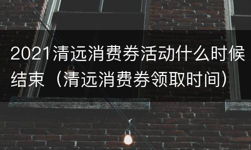 2021清远消费券活动什么时候结束（清远消费券领取时间）