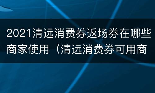 2021清远消费券返场券在哪些商家使用（清远消费券可用商家2021）