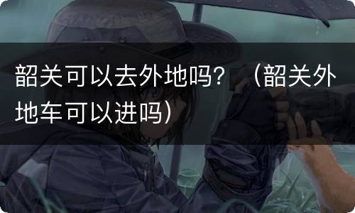 韶关可以去外地吗？（韶关外地车可以进吗）