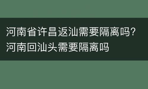 河南省许昌返汕需要隔离吗? 河南回汕头需要隔离吗