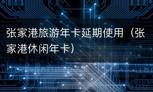 张家港旅游年卡延期使用（张家港休闲年卡）