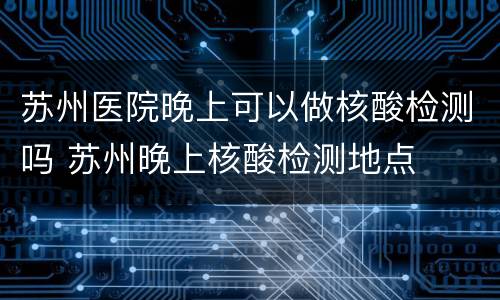苏州医院晚上可以做核酸检测吗 苏州晚上核酸检测地点