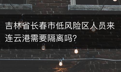 吉林省长春市低风险区人员来连云港需要隔离吗？