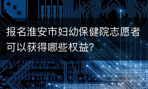 报名淮安市妇幼保健院志愿者可以获得哪些权益？