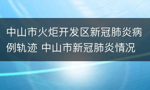 中山市火炬开发区新冠肺炎病例轨迹 中山市新冠肺炎情况