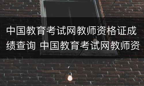 中国教育考试网教师资格证成绩查询 中国教育考试网教师资格证成绩查询官网
