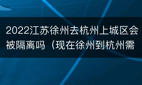 2022江苏徐州去杭州上城区会被隔离吗（现在徐州到杭州需要哪些证明）