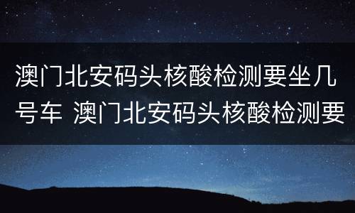澳门北安码头核酸检测要坐几号车 澳门北安码头核酸检测要坐几号车子