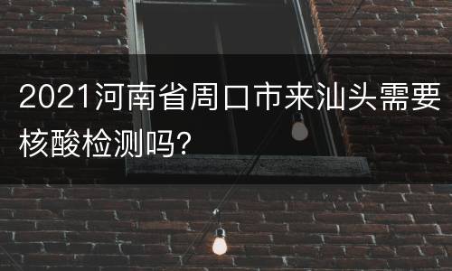 2021河南省周口市来汕头需要核酸检测吗？