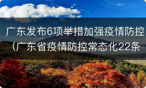 广东发布6项举措加强疫情防控（广东省疫情防控常态化22条）