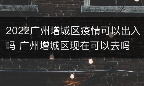 2022广州增城区疫情可以出入吗 广州增城区现在可以去吗