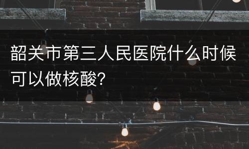 韶关市第三人民医院什么时候可以做核酸？