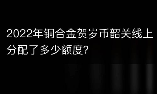 2022年铜合金贺岁币韶关线上分配了多少额度？