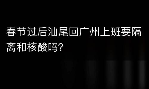 春节过后汕尾回广州上班要隔离和核酸吗？