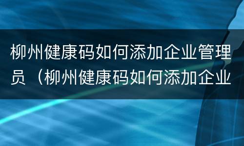 柳州健康码如何添加企业管理员（柳州健康码如何添加企业管理员身份）