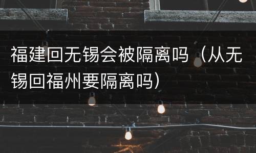 福建回无锡会被隔离吗（从无锡回福州要隔离吗）
