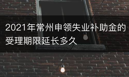 2021年常州申领失业补助金的受理期限延长多久