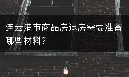 连云港市商品房退房需要准备哪些材料？