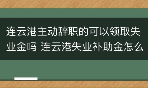 连云港主动辞职的可以领取失业金吗 连云港失业补助金怎么办理