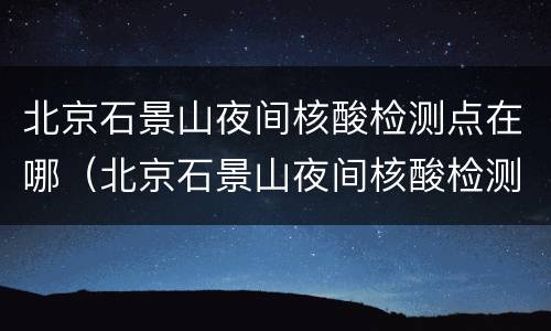 北京石景山夜间核酸检测点在哪（北京石景山夜间核酸检测点在哪儿）