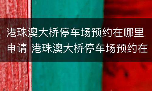 港珠澳大桥停车场预约在哪里申请 港珠澳大桥停车场预约在哪里申请的