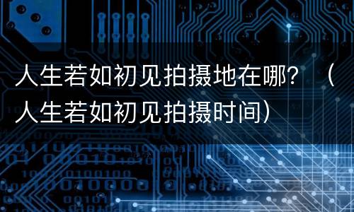 人生若如初见拍摄地在哪？（人生若如初见拍摄时间）