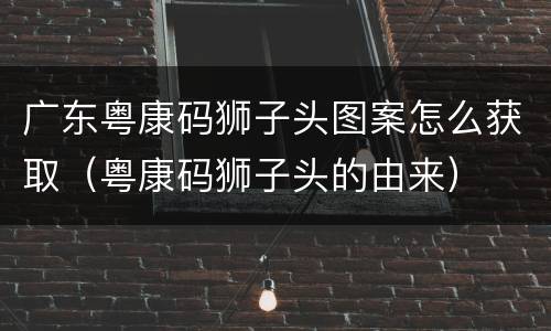 广东粤康码狮子头图案怎么获取（粤康码狮子头的由来）