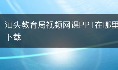 汕头教育局视频网课PPT在哪里下载