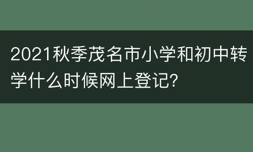 2021秋季茂名市小学和初中转学什么时候网上登记？