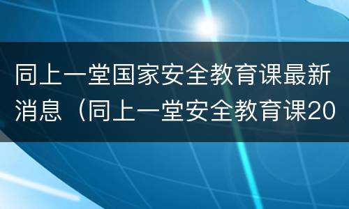 同上一堂国家安全教育课最新消息（同上一堂安全教育课2019）