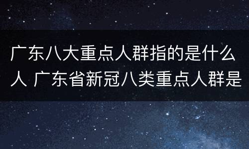 广东八大重点人群指的是什么人 广东省新冠八类重点人群是哪八类