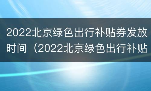 2022北京绿色出行补贴券发放时间（2022北京绿色出行补贴券发放时间是多少）