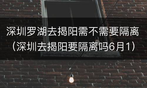 深圳罗湖去揭阳需不需要隔离（深圳去揭阳要隔离吗6月1）