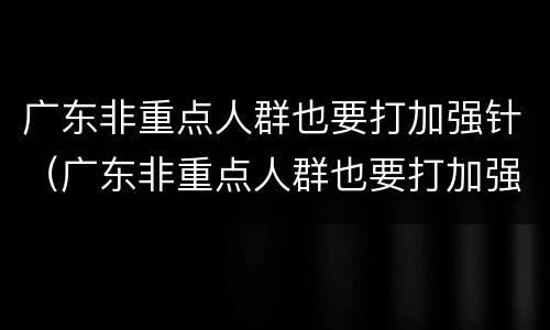 广东非重点人群也要打加强针（广东非重点人群也要打加强针疫苗吗）