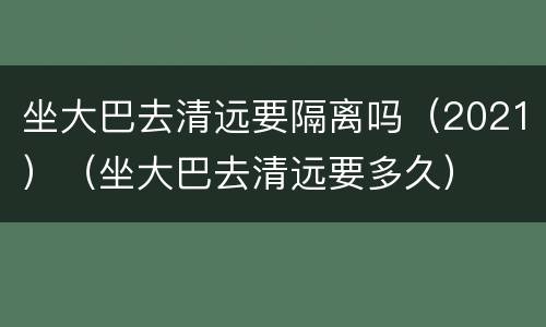 坐大巴去清远要隔离吗（2021）（坐大巴去清远要多久）