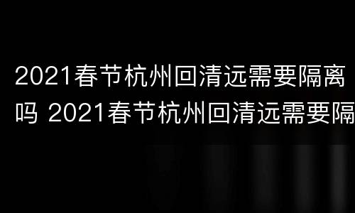 2021春节杭州回清远需要隔离吗 2021春节杭州回清远需要隔离吗最新消息