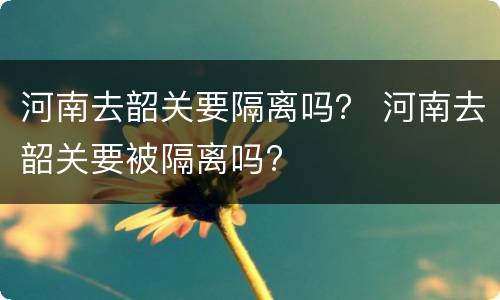 河南去韶关要隔离吗？ 河南去韶关要被隔离吗?