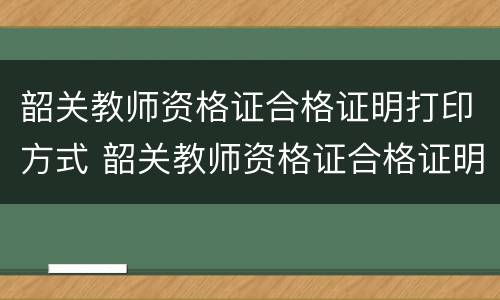 韶关教师资格证合格证明打印方式 韶关教师资格证合格证明打印方式怎么填