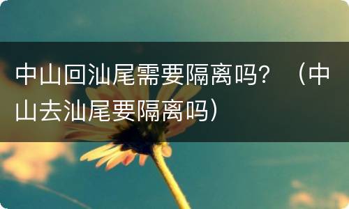 中山回汕尾需要隔离吗？（中山去汕尾要隔离吗）