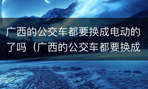 广西的公交车都要换成电动的了吗（广西的公交车都要换成电动的了吗视频）