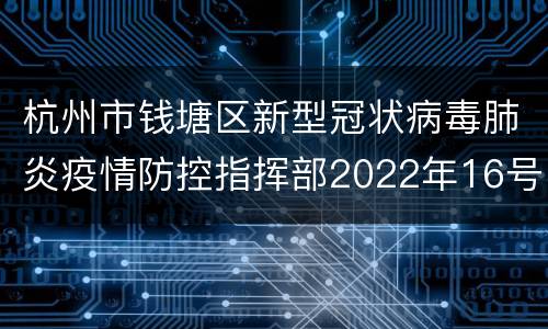 杭州市钱塘区新型冠状病毒肺炎疫情防控指挥部2022年16号通告