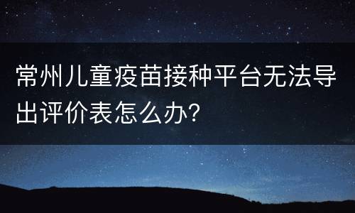 常州儿童疫苗接种平台无法导出评价表怎么办？