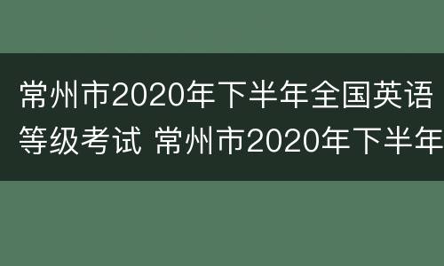 常州市2020年下半年全国英语等级考试 常州市2020年下半年全国英语等级考试时间